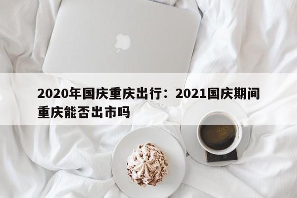 2020年国庆重庆出行：2021国庆期间重庆能否出市吗
