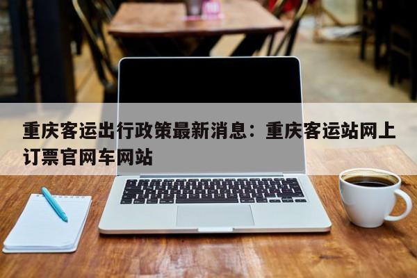 重庆客运出行政策最新消息：重庆客运站网上订票官网车网站