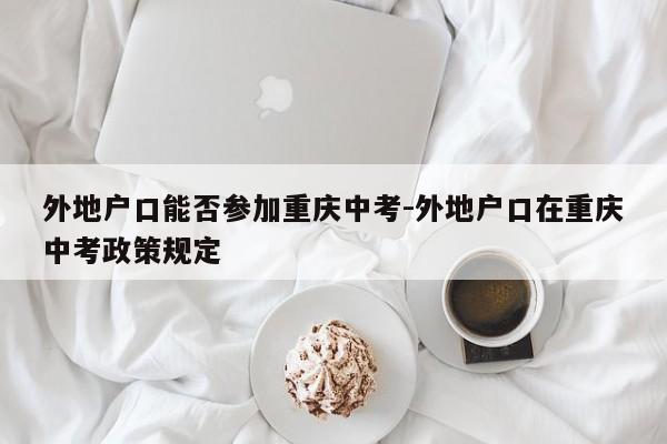 外地户口能否参加重庆中考-外地户口在重庆中考政策规定