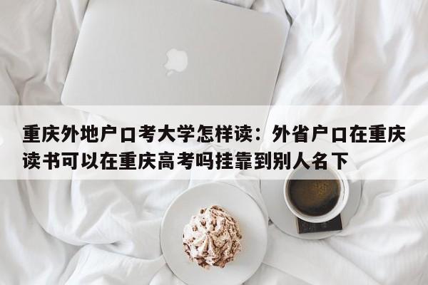 重庆外地户口考大学怎样读：外省户口在重庆读书可以在重庆高考吗挂靠到别人名下