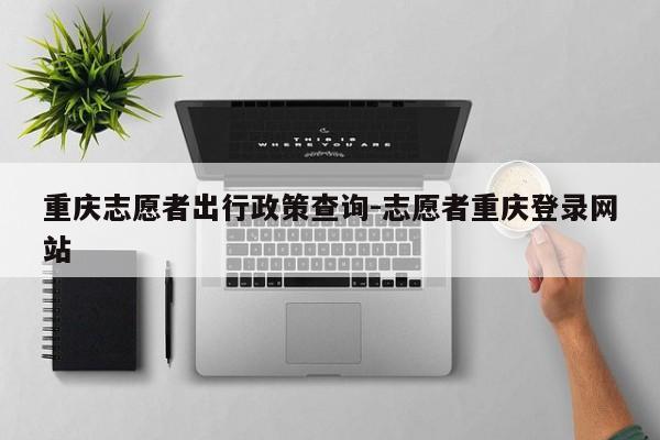 重庆志愿者出行政策查询-志愿者重庆登录网站